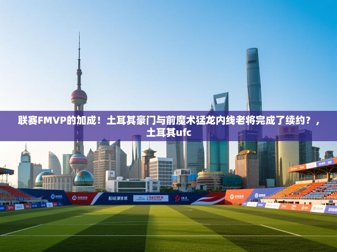 联赛FMVP的加成!土耳其豪门与前魔术猛龙内线老将完成了续约?,土耳其ufc