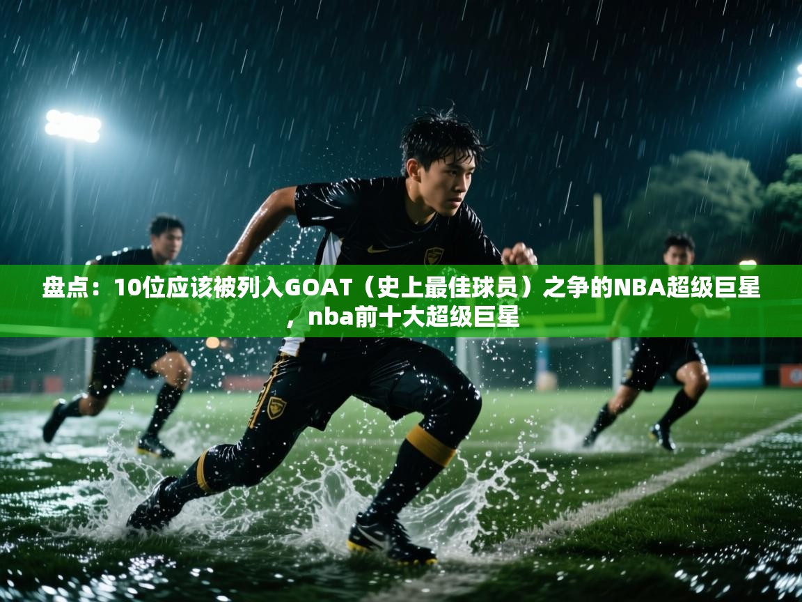 盘点:10位应该被列入GOAT(史上最佳球员)之争的NBA超级巨星,nba前十大超级巨星