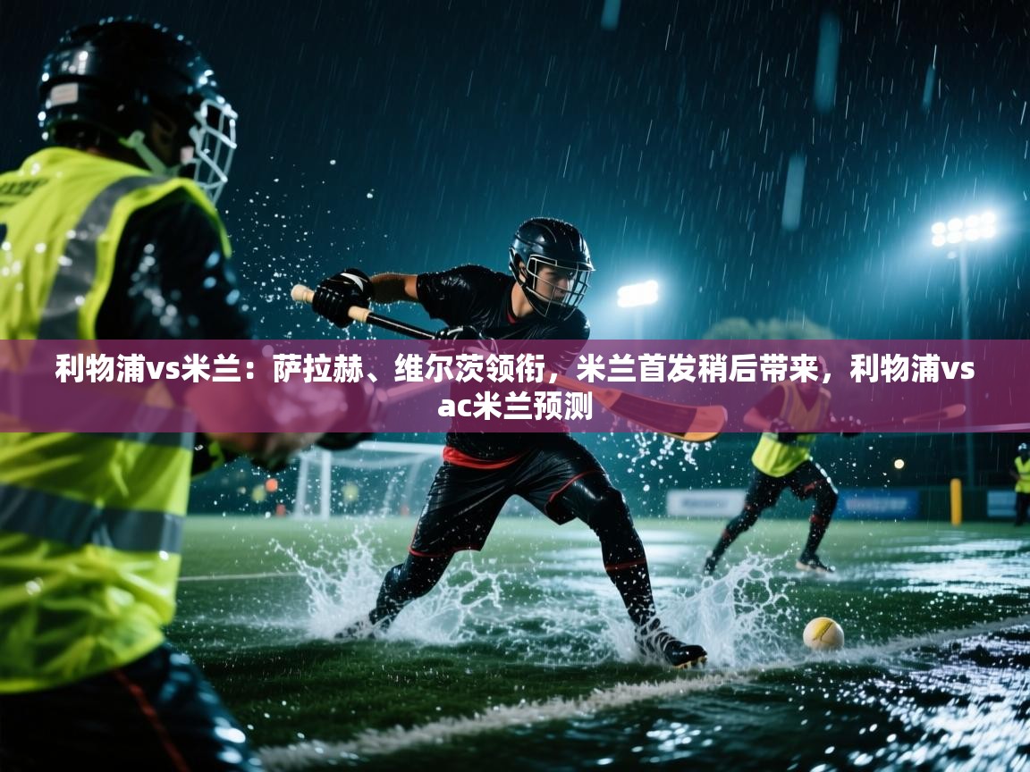 利物浦vs米兰:萨拉赫、维尔茨领衔,米兰首发稍后带来,利物浦vsac米兰预测