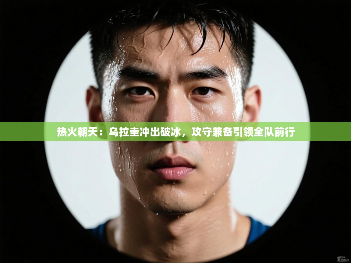 热火朝天:乌拉圭冲出破冰,攻守兼备引领全队前行